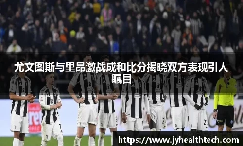 尤文图斯与里昂激战成和比分揭晓双方表现引人瞩目